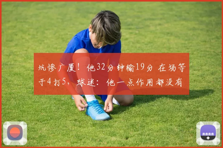 坑惨广厦！他32分钟输19分 在场等于4打5，球迷：他一点作用都没有