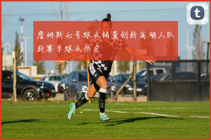 詹姆斯七号球衣销量创新高湖人队新赛季球衣热卖