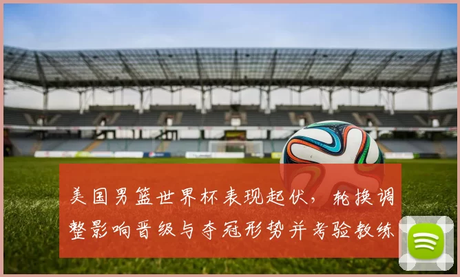 美国男篮世界杯表现起伏，轮换调整影响晋级与夺冠形势并考验教练战术