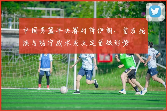 中国男篮半决赛对阵伊朗，首发轮换与防守战术或决定晋级形势