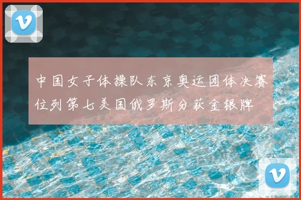 中国女子体操队东京奥运团体决赛位列第七美国俄罗斯分获金银牌