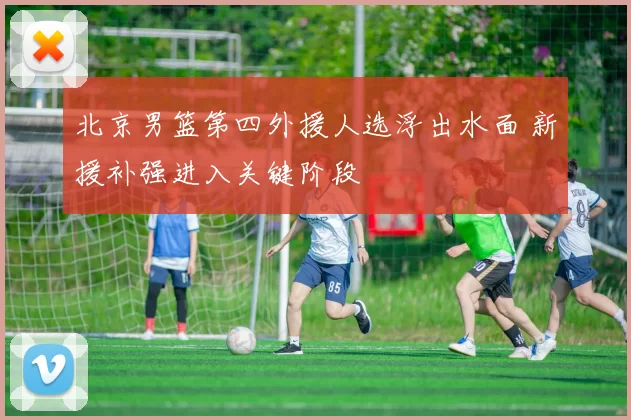 北京男篮第四外援人选浮出水面 新援补强进入关键阶段