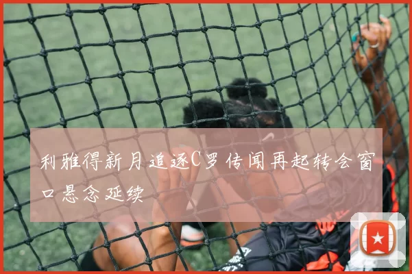 利雅得新月追逐C罗传闻再起转会窗口悬念延续