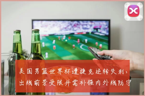 美国男篮世界杯遭捷克逆转失利，出线前景受限并需补强内外线防守