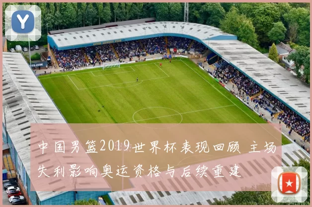 中国男篮2019世界杯表现回顾 主场失利影响奥运资格与后续重建