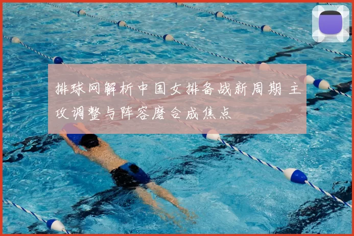 排球网解析中国女排备战新周期 主攻调整与阵容磨合成焦点