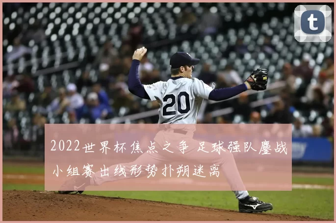2022世界杯焦点之争 足球强队鏖战小组赛出线形势扑朔迷离