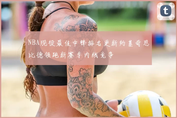 NBA现役最佳中锋排名更新约基奇恩比德领跑新赛季内线竞争