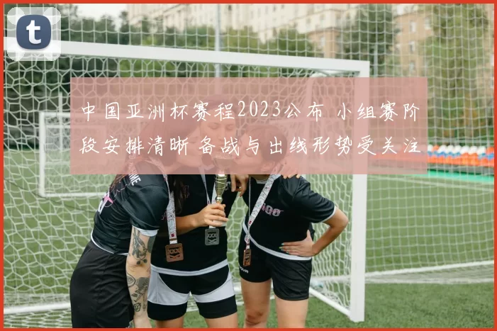 中国亚洲杯赛程2023公布 小组赛阶段安排清晰 备战与出线形势受关注