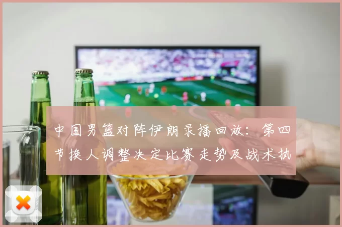 中国男篮对阵伊朗录播回放：第四节换人调整决定比赛走势及战术执行