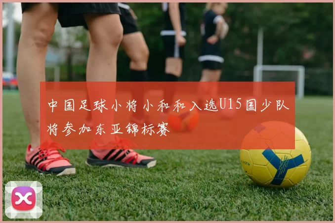 中国足球小将小和和入选U15国少队将参加东亚锦标赛