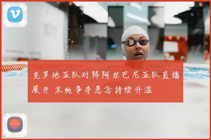 克罗地亚队对阵阿尔巴尼亚队直播展开 末轮争夺悬念持续升温