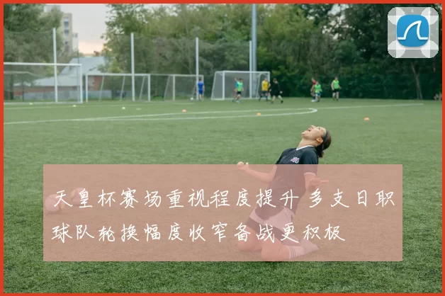 天皇杯赛场重视程度提升 多支日职球队轮换幅度收窄备战更积极