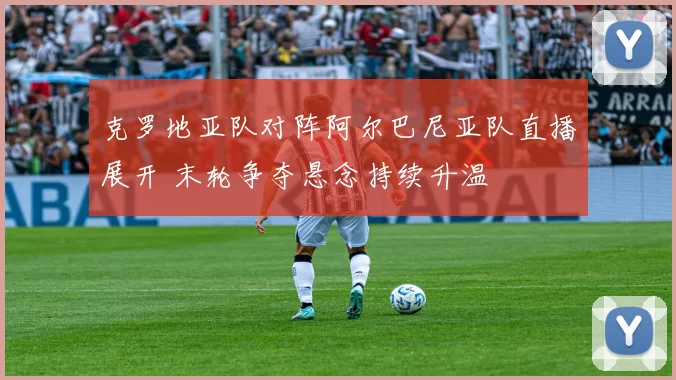 克罗地亚队对阵阿尔巴尼亚队直播展开 末轮争夺悬念持续升温