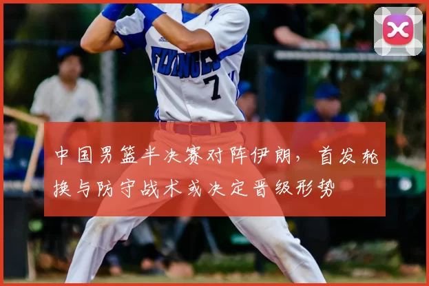 中国男篮半决赛对阵伊朗，首发轮换与防守战术或决定晋级形势