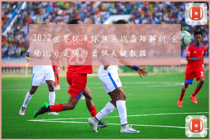 2022世界杯滚球焦点战盘路解析 全场比分走势与晋级关键数据