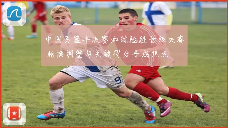 中国男篮半决赛加时险胜晋级决赛 轮换调整与关键得分手成焦点
