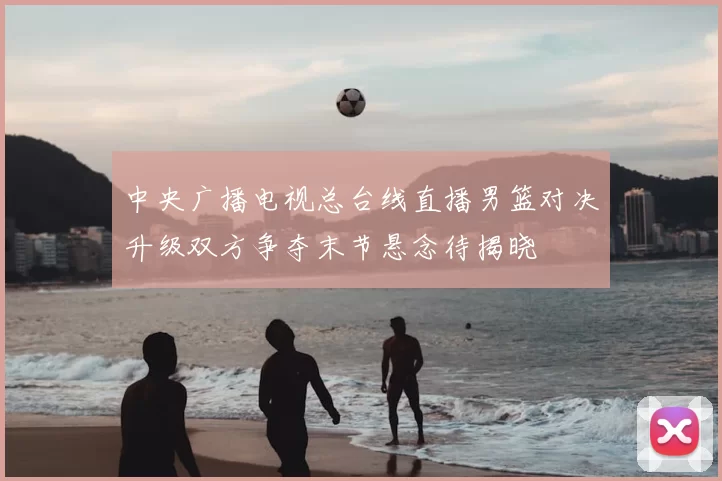 中央广播电视总台线直播男篮对决升级双方争夺末节悬念待揭晓