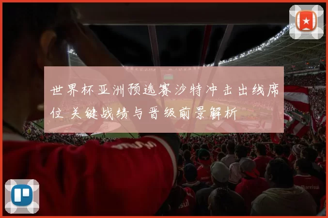 世界杯亚洲预选赛沙特冲击出线席位 关键战绩与晋级前景解析
