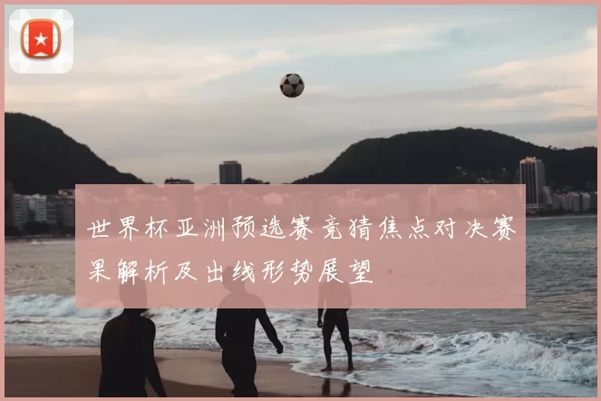 世界杯亚洲预选赛竞猜焦点对决赛果解析及出线形势展望