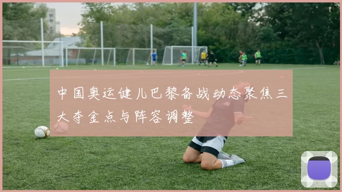 中国奥运健儿巴黎备战动态聚焦三大夺金点与阵容调整