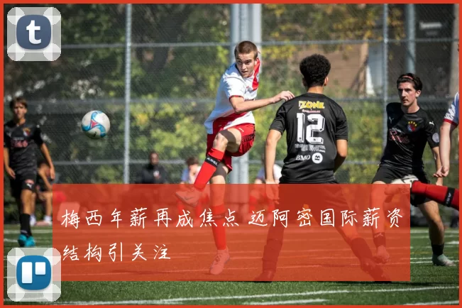 梅西年薪再成焦点 迈阿密国际薪资结构引关注