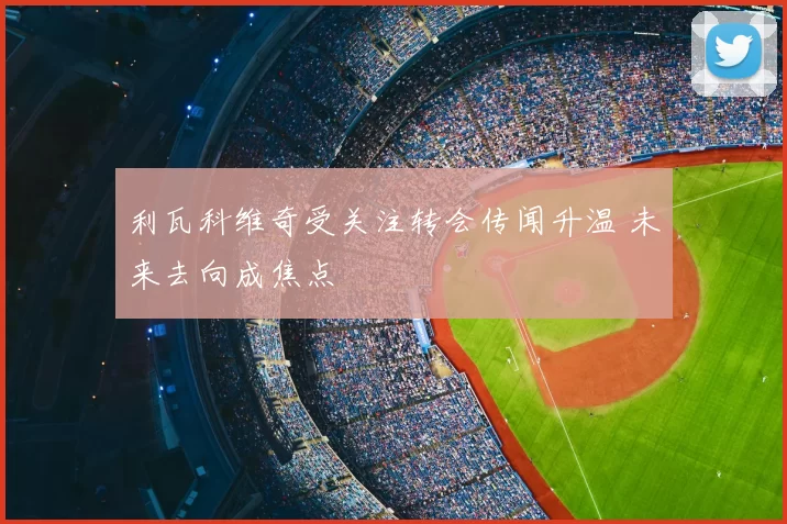 利瓦科维奇受关注转会传闻升温 未来去向成焦点