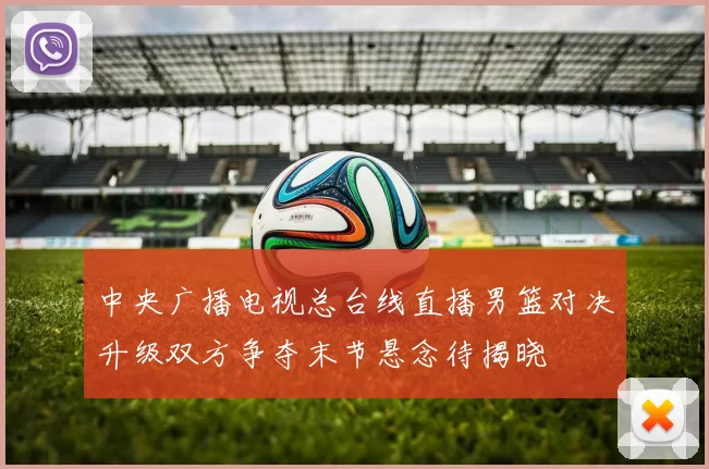 中央广播电视总台线直播男篮对决升级双方争夺末节悬念待揭晓
