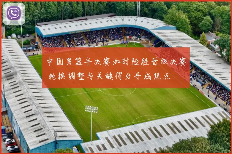 中国男篮半决赛加时险胜晋级决赛 轮换调整与关键得分手成焦点