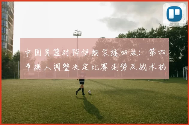 中国男篮对阵伊朗录播回放：第四节换人调整决定比赛走势及战术执行
