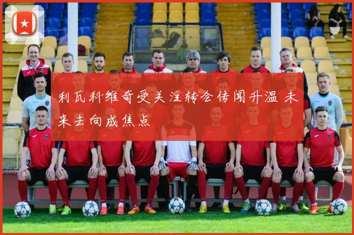 利瓦科维奇受关注转会传闻升温 未来去向成焦点
