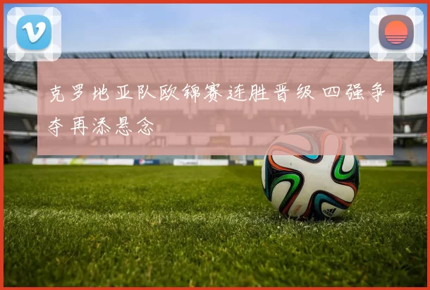 克罗地亚队欧锦赛连胜晋级 四强争夺再添悬念