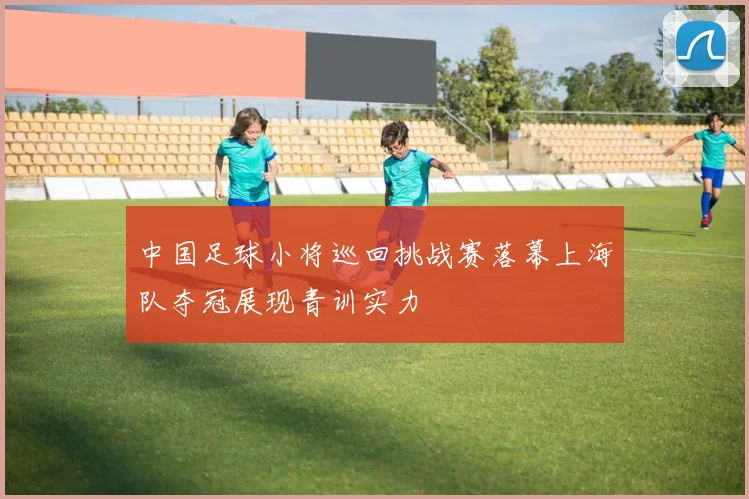 中国足球小将巡回挑战赛落幕上海队夺冠展现青训实力