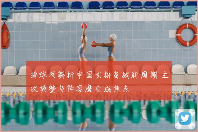 排球网解析中国女排备战新周期 主攻调整与阵容磨合成焦点