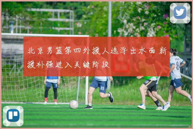 北京男篮第四外援人选浮出水面 新援补强进入关键阶段